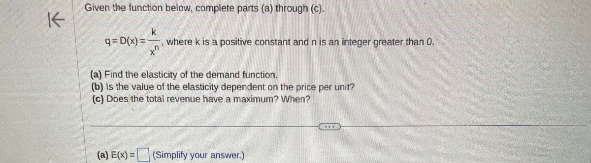 K
Given the function below, complete parts (a) through (c).
q=D(x) =
k
+7
where k is a positive constant and n is an integer greater than 0.
(a) Find the elasticity of the demand function.
(b) is the value of the elasticity dependent on the price per unit?
(c) Does the total revenue have a maximum? When?
(a) E(x) = (Simplify your answer.)
1000