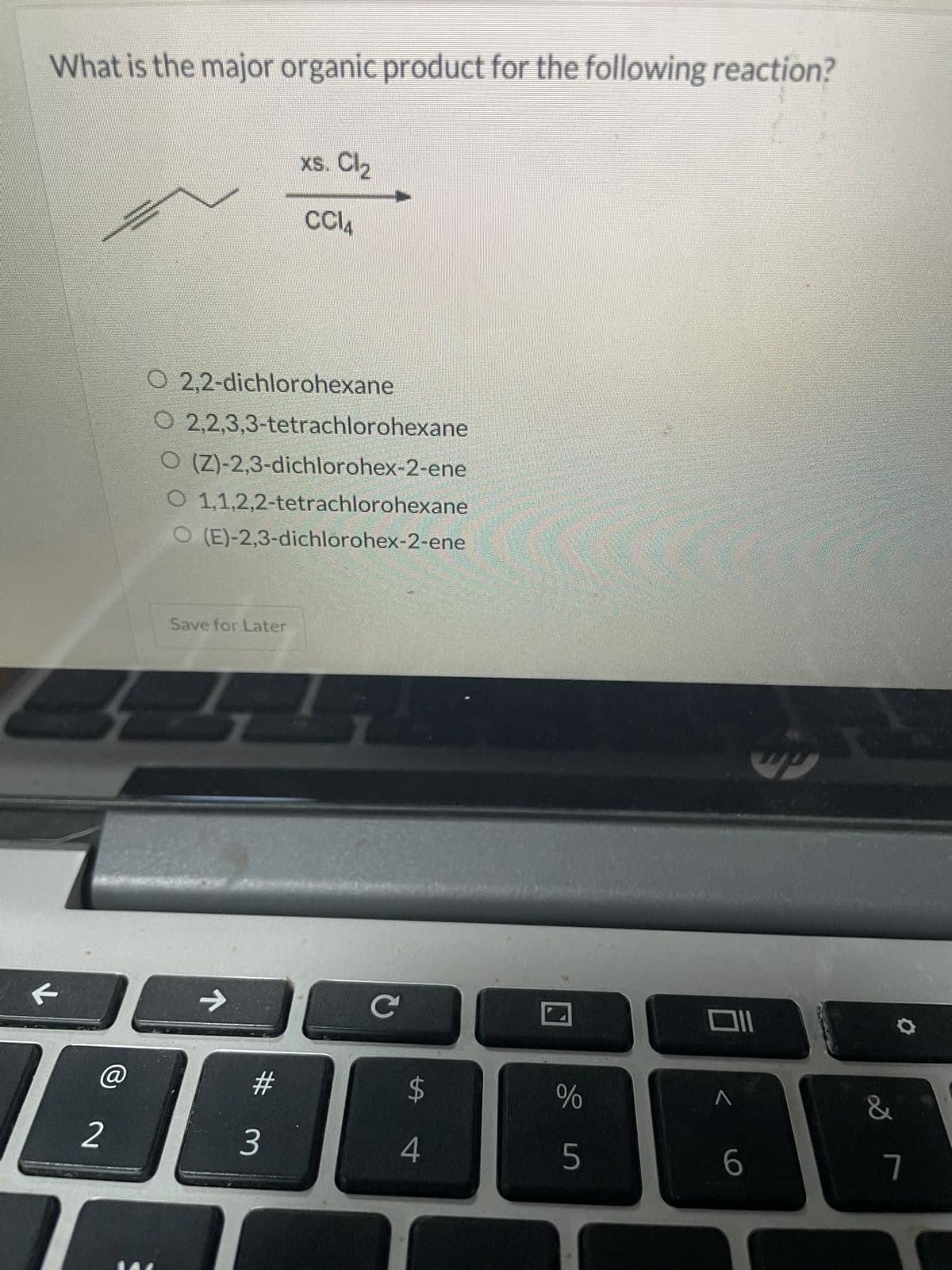 K
←
What is the major organic product for the following reaction?
xs. Cl₂
CCl4
O 2,2-dichlorohexane
O 2,2,3,3-tetrachlorohexane
○ (Z)-2,3-dichlorohex-2-ene
O 1,1,2,2-tetrachlorohexane
O (E)-2,3-dichlorohex-2-ene
->
Save for Later
Q
@
#
$
%
2
3
4
do in
5
6
7