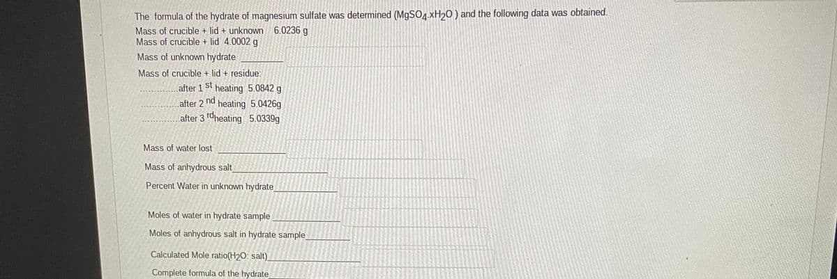 The formula of the hydrate of magnesium sulfate was determined (M9SO4.XH20) and the following data was obtained.
Mass of crucible + lid + unknown 6.0236 g
Mass of crucible + lid 4.0002 g
Mass of unknown hydrate
Mass of crucible + lid + residue:
after 1
st
heating 5.0842 g
after 2
nd
heating 5.0426g
after 3 rdheating 5.0339g
Mass of water lost
Mass of anhydrous salt
Percent Water in unknown hydrate
Moles of water in hydrate sample
Moles of anhydrous salt in hydrate sample
Calculated Mole ratio(H2O: salt)_
Complete formula of the hydrate
