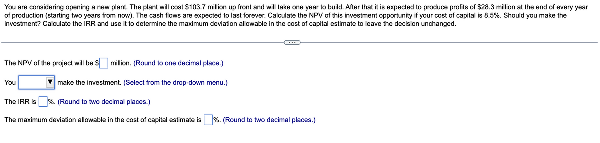 You are considering opening a new plant. The plant will cost $103.7 million up front and will take one year to build. After that it is expected to produce profits of $28.3 million at the end of every year
of production (starting two years from now). The cash flows are expected to last forever. Calculate the NPV of this investment opportunity if your cost of capital is 8.5%. Should you make the
investment? Calculate the IRR and use it to determine the maximum deviation allowable in the cost of capital estimate to leave the decision unchanged.
The NPV of the project will be $
You
million. (Round to one decimal place.)
The IRR is
make the investment. (Select from the drop-down menu.)
%. (Round to two decimal places.)
The maximum deviation allowable in the cost of capital
imate is
%. (Round to two decimal places.)