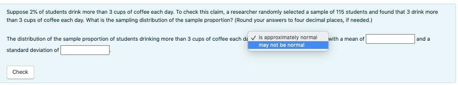 Suppose 2% of students drink more than 3 cups of coffee each day. To check this claim, a researcher randomly selected a sample of 115 students and found that 3 drink more
than 3 cups of coffee each day. What is the sampling distribution of the sample proportion? (Round your answers to four decimal places, if needed.)
The distribution of the sample proportion of students drinking more than 3 cups of coffee each da ✓ is approximately normal
may not be normal
standard deviation of
Check
with a mean of
and a