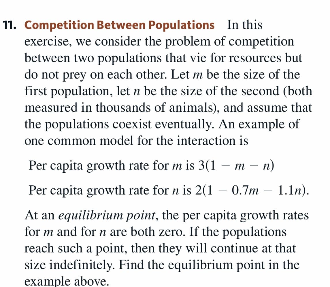 11. Competition Between Populations In this
exercise, we consider the problem of competition
between two populations that vie for resources but
do not prey on each other. Let m be the size of the
first population, let n be the size of the second (both
measured in thousands of animals), and assume that
the populations coexist eventually. An example of
one common model for the interaction is
Per capita growth rate for m is 3(1 – m – n)
т —
-
Per capita growth rate for n is 2(1 – 0.7m – 1.ln).
At an equilibrium point, the per capita growth rates
for m and for n are both zero. If the populations
reach such a point, then they will continue at that
size indefinitely. Find the equilibrium point in the
example above.

