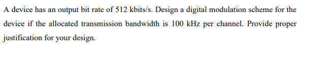 A device has an output bit rate of 512 kbits/s. Design a digital modulation scheme for the
device if the allocated transmission bandwidth is 100 kHz per channel. Provide proper
justification for your design.