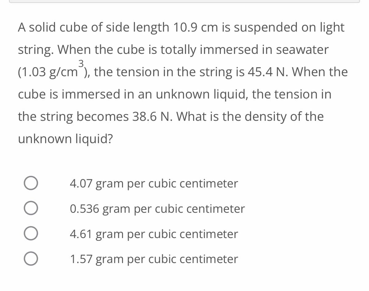 A solid cube of side length 10.9 cm is suspended on light
string. When the cube is totally immersed in seawater
(1.03 g/cm³), the tension in the string is 45.4 N. When the
cube is immersed in an unknown liquid, the tension in
the string becomes 38.6 N. What is the density of the
unknown liquid?
4.07 gram per cubic centimeter
0.536 gram per cubic centimeter
4.61 gram per cubic centimeter
1.57 gram per cubic centimeter