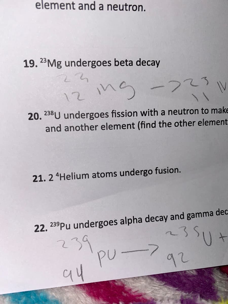 element and a neutron.
19. 23Mg undergoes beta decay
ns -つて3
-223
IV
12
20. 238U undergoes fission with a neutron to make
and another element (find the other element
21. 2 Helium atoms undergo fusion.
22. 239Pu undergoes alpha decay and gamma dec
239
?39
PU->
94
235
92
