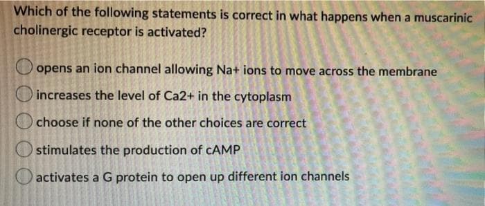 Which of the following statements is correct in what happens when a muscarinic
cholinergic receptor is activated?
opens an ion channel allowing Na+ ions to move across the membrane
increases the level of Ca2+ in the cytoplasm
choose if none of the other choices are correct
stimulates the production of cCAMP
activates a G protein to open up different ion channels
