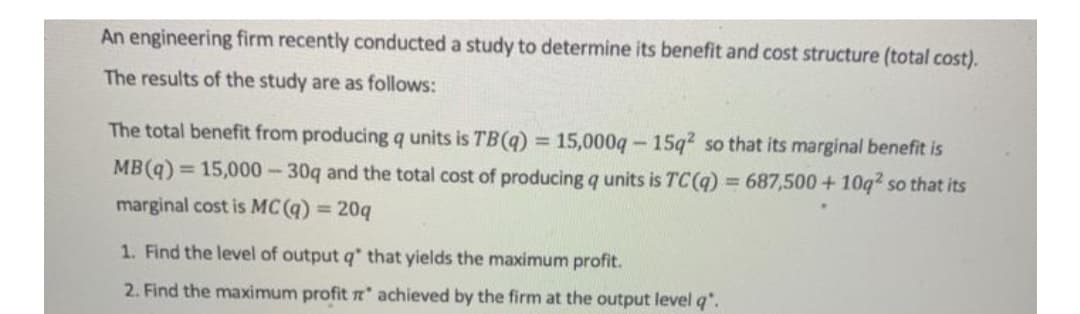 An engineering firm recently conducted a study to determine its benefit and cost structure (total cost).
The results of the study are as follows:
The total benefit from producing q units is TB(q):
15,000q-15q2 so that its marginal benefit is
%3D
MB(q):
= 15,000-30q and the total cost of producing q units is TC (q) = 687,500 + 10q2 so that its
marginal cost is MC (q) = 20q
1. Find the level of output q' that yields the maximum profit.
2. Find the maximum profit Tt" achieved by the firm at the output level q".
