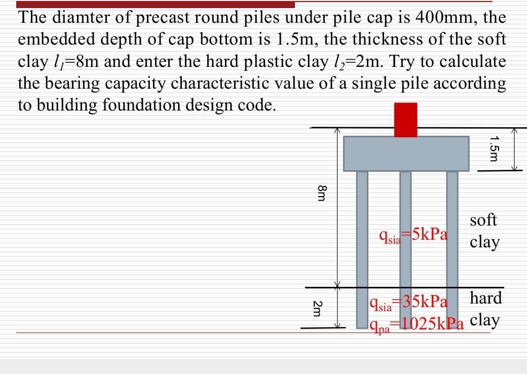 The diamter of precast round piles under pile cap is 400mm, the
embedded depth of cap bottom is 1.5m, the thickness of the soft
clay 1₁=8m and enter the hard plastic clay /₂=2m. Try to calculate
the bearing capacity characteristic value of a single pile according
to building foundation design code.
Asia 5kPa
soft
clay
hard
Asia 35kPa
Apa 1025kPa clay
8m
2m
1.5m