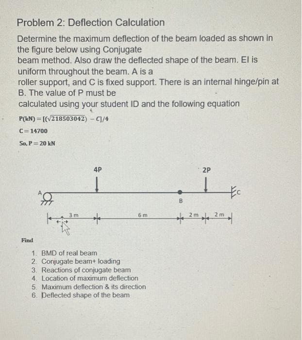 Problem 2: Deflection Calculation
Determine the maximum deflection of the beam loaded as shown in
the figure below using Conjugate
beam method. Also draw the deflected shape of the beam. El is
uniform throughout the beam. A is a
roller support, and C is fixed support. There is an internal hinge/pin at
B. The value of P must be
calculated using your student ID and the following equation
P(kN) = [(V218503042) – C]/4
C=14700
So, P= 20 kN
4P
2P
3 m
6 m
2 m
2 m
Find
1. BMD of real beam
2. Conjugate beam+ loading
3. Reactions of conjugate beam
4. Location of maximum deflection
5. Maximum deflection & its direction
6. Deflected shape of the beam
