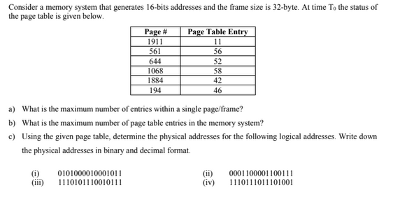 Consider a memory system that generates 16-bits addresses and the frame size is 32-byte. At time To the status of
the page table is given below.
Page Table Entry
Page #
1911
11
561
56
644
1068
1884
52
58
42
194
46
a) What is the maximum number of entries within a single page/frame?
b) What is the maximum number of page table entries in the memory system?
c) Using the given page table, determine the physical addresses for the following logical addresses. Write down
the physical addresses in binary and decimal format.
(i)
(iii)
0101000010001011
1110101110010111
(ii)
(iv)
0001100001100111
1110111011101001
