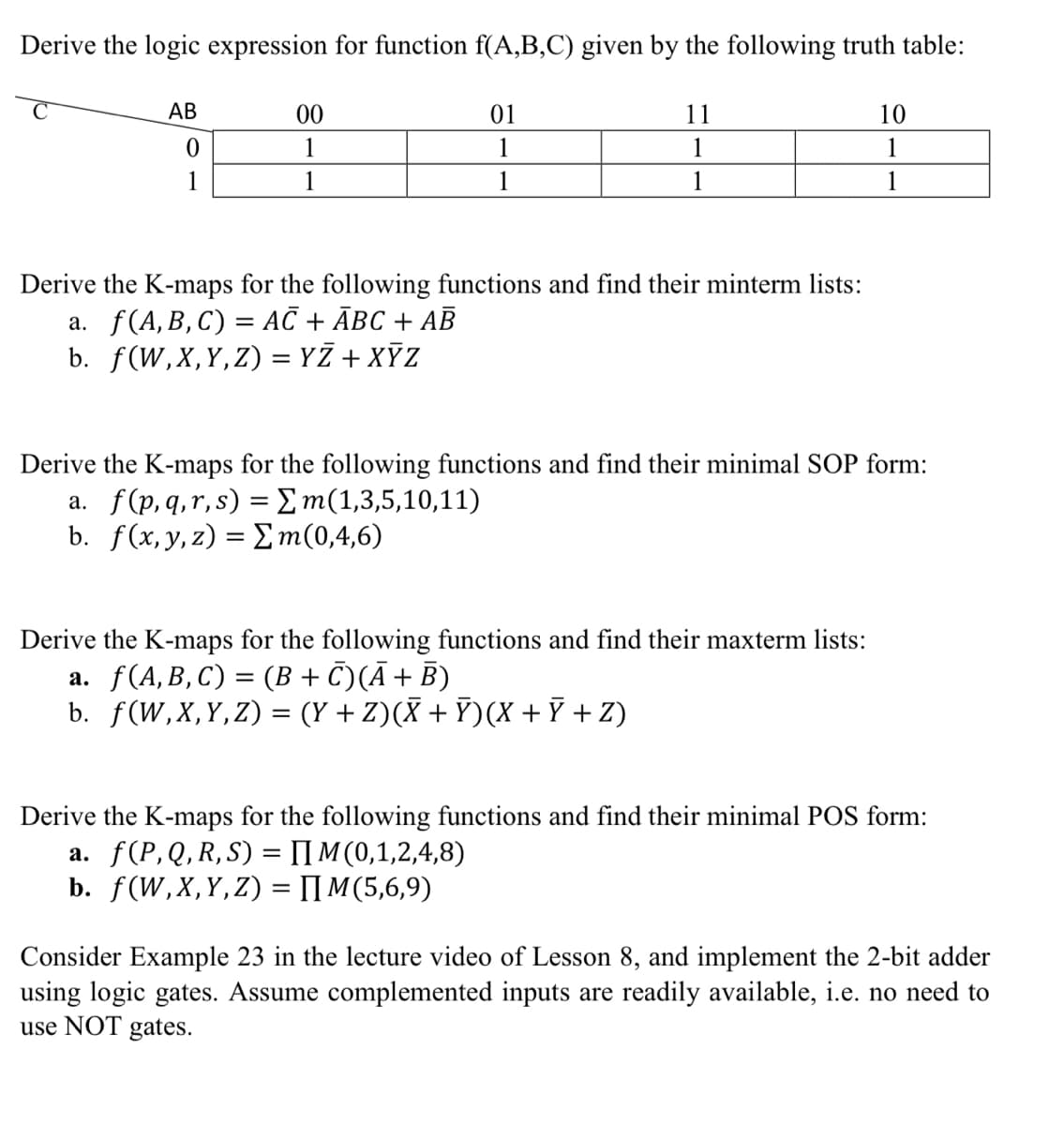 Derive the logic expression for function f(A,B,C) given by the following truth table:
АВ
00
01
11
10
1
1
1
1
1
1
1
1
1
Derive the K-maps for the following functions and find their minterm lists:
а. f(A, B, С) %3 АC + Авс + АВ
b. f(W,X,Y,Z) = YZ + XỸZ
Derive the K-maps for the following functions and find their minimal SOP form:
a. f(p,q,r, s) = Em(1,3,5,10,11)
b. f(x, y, z) = Em(0,4,6)
Derive the K-maps for the following functions and find their maxterm lists:
a. f(A,B,C) = (B + C)(Ā+ B)
b. f(W,X,Y,Z) = (Y + Z)(X + Ỹ)(X + Ỹ + Z)
Derive the K-maps for the following functions and find their minimal POS form:
a. f(P,Q, R, S) = IIM (0,1,2,4,8)
b. f(W, X, Υ, Z) -ΠΜ (5,6,9)
%3D
Consider Example 23 in the lecture video of Lesson 8, and implement the 2-bit adder
using logic gates. Assume complemented inputs are readily available, i.e. no need to
use NOT gates.
