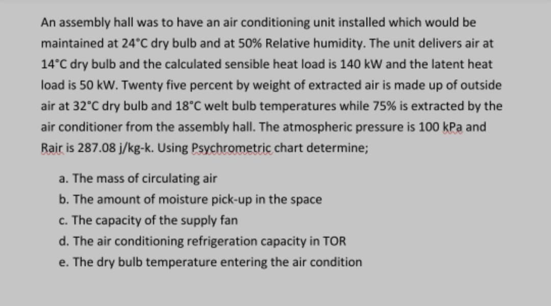 An assembly hall was to have an air conditioning unit installed which would be
maintained at 24°C dry bulb and at 50% Relative humidity. The unit delivers air at
14°C dry bulb and the calculated sensible heat load is 140 kW and the latent heat
load is 50 kW. Twenty five percent by weight of extracted air is made up of outside
air at 32°C dry bulb and 18°C welt bulb temperatures while 75% is extracted by the
air conditioner from the assembly hall. The atmospheric pressure is 100 kPa and
Rair is 287.08 j/kg-k. Using Psychrometric chart determine;
a. The mass of circulating air
b. The amount of moisture pick-up in the space
c. The capacity of the supply fan
d. The air conditioning refrigeration capacity in TOR
e. The dry bulb temperature entering the air condition
