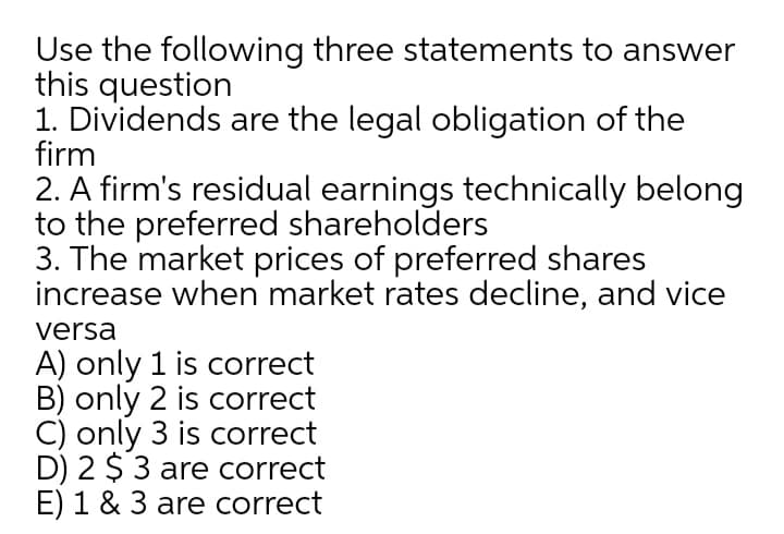 Use the following three statements to answer
this question
1. Dividends are the legal obligation of the
firm
2. A firm's residual earnings technically belong
to the preferred shareholders
3. The market prices of preferred shares
increase when market rates decline, and vice
versa
A) only 1 is correct
B) only 2 is correct
C) only 3 is correct
D) 2 $ 3 are correct
E) 1 & 3 are correct
