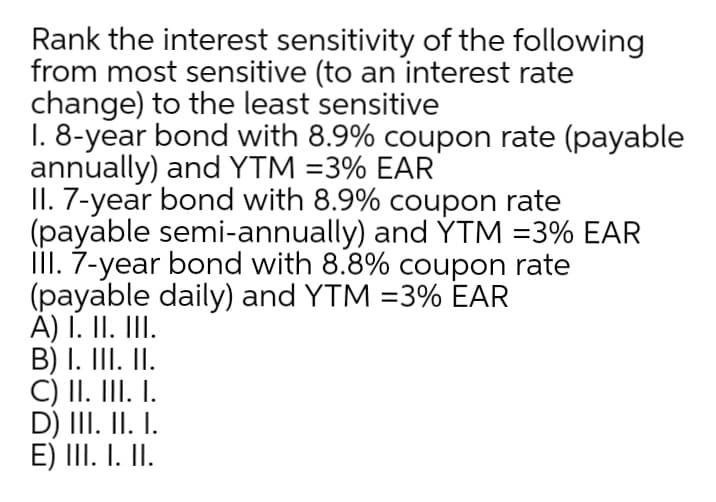 Rank the interest sensitivity of the following
from most sensitive (to an interest rate
change) to the least sensitive
1. 8-year bond with 8.9% coupon rate (payable
annually) and YTM =3% EAR
II. 7-year bond with 8.9% coupon rate
(payable semi-annually) and YTM =3% EAR
III. 7-year bond with 8.8% coupon rate
(payable daily) and YTM =3% EAR
A) I. II. III.
B) I. III. II.
C) II. III. I.
D) III. II. I.
E) III. I. II.
