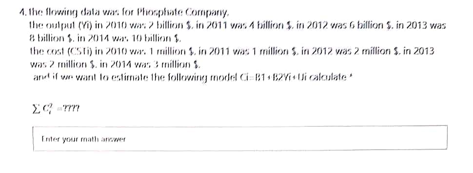 1. 1he flowing data was for Phomphate Company,
the output (Yi) in 2010 was 2 billion $. in 20011 was 4 billion $. in 2012 was & billion $. in 2013 was
8 billion $. in 2014 was 10 billion $.
the cost (CSTi) in 2010 war. 1 million $. in 2011 was 1 million $. in 2012 was 2 million $. in 2013
was 2 million $. in 2014 was 3 million $.
and if we want to estimate the following model Ci 81+82Yi+Ui calculate
Enter your math answer

