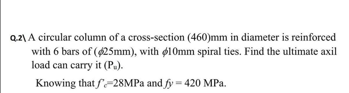 Q.2\ A circular column of a cross-section (460)mm in diameter is reinforced
with 6 bars of (425mm), with ø10mm spiral ties. Find the ultimate axil
load can carry it (Pu).
Knowing that f=28MPA and fy = 420 MPa.
