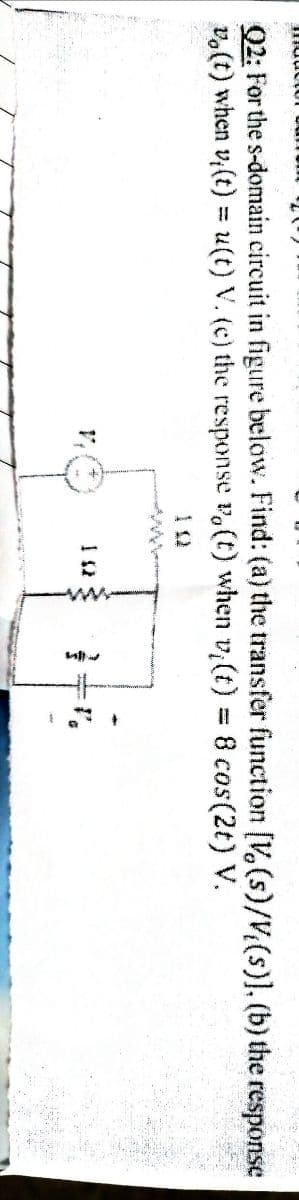 Q2: For the s-domain circuit in figure below. Find: (a) the transfer function [V,(s)/V(s)], (b) the response
vo(t) when v,(t) = u(t) V. (c) the response v,(t) when v (t) = 8 cos(2t) V.
%3D
