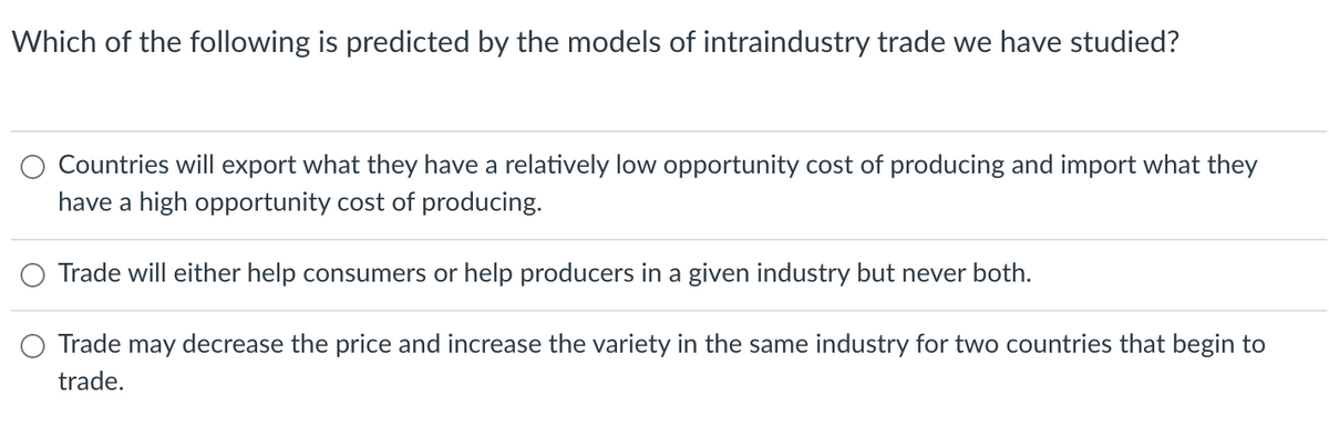 Which of the following is predicted by the models of intraindustry trade we have studied?
Countries will export what they have a relatively low opportunity cost of producing and import what they
have a high opportunity cost of producing.
Trade will either help consumers or help producers in a given industry but never both.
Trade may decrease the price and increase the variety in the same industry for two countries that begin to
trade.
