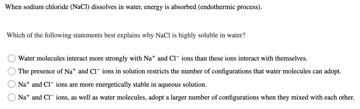 When sodium chloride (NaCl) dissolves in water, energy is absorbed (endothermic process).
Which of the following statements best explains why NaCl is highly soluble in water?
Water molecules interact more strongly with Na+ and Cl- ions than these ions interact with themselves.
The presence of Na* and Cl ions in solution restricts the number of configurations that water molecules can adopt.
Nat and Cl- ions are more energetically stable in aqueous solution.
Na+ and Cl- ions, as well as water molecules, adopt a larger number of configurations when they mixed with each other.
