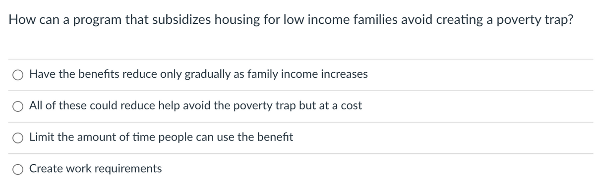 How can a program that subsidizes housing for low income families avoid creating a poverty trap?
O Have the benefits reduce only gradually as family income increases
All of these could reduce help avoid the poverty trap but at a cost
O Limit the amount of time people can use the benefit
Create work requirements
