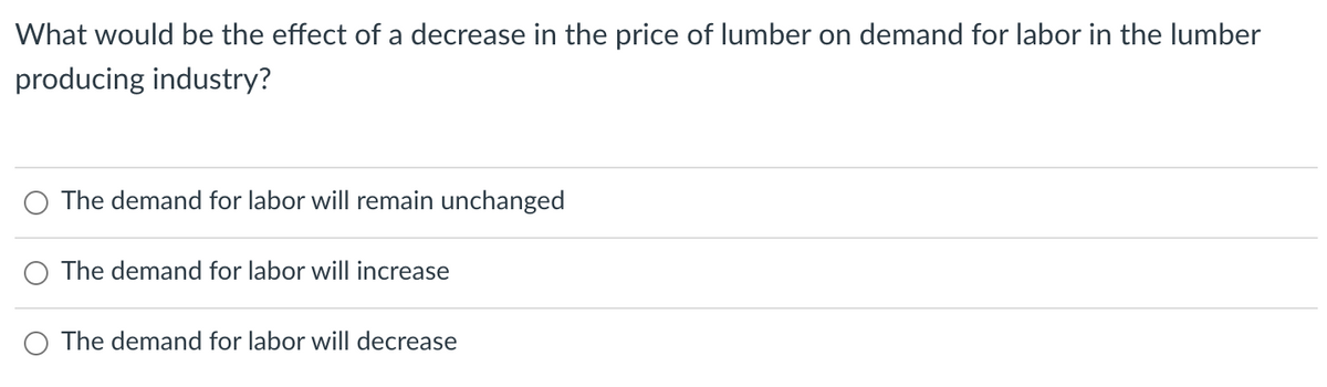 What would be the effect of a decrease in the price of lumber on demand for labor in the lumber
producing industry?
The demand for labor will remain unchanged
The demand for labor will increase
The demand for labor will decrease
