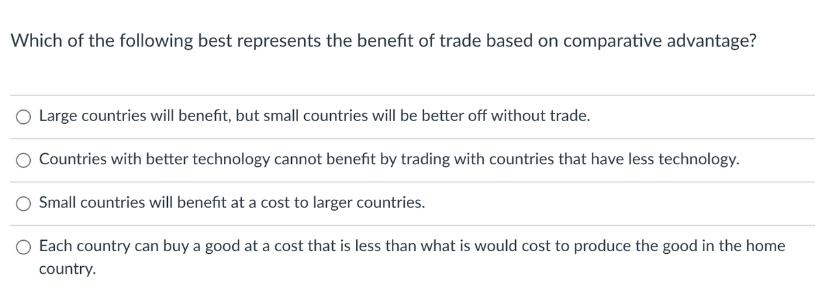 Which of the following best represents the benefit of trade based on comparative advantage?
Large countries will benefit, but small countries will be better off without trade.
Countries with better technology cannot benefit by trading with countries that have less technology.
Small countries will benefit at a cost to larger countries.
Each country can buy a good at a cost that is less than what is would cost to produce the good in the home
country.
