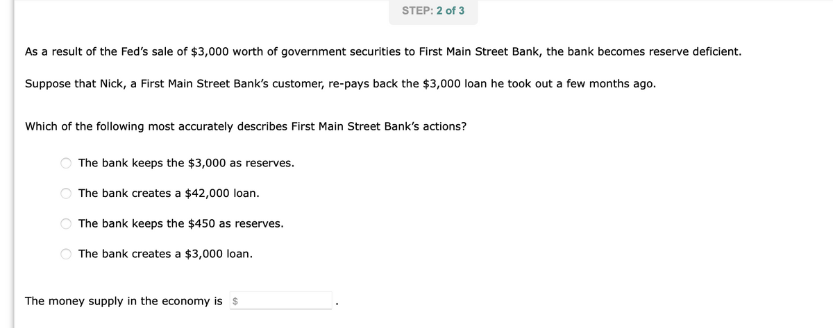 As a result of the Fed's sale of $3,000 worth of government securities to First Main Street Bank, the bank becomes reserve deficient.
Suppose that Nick, a First Main Street Bank's customer, re-pays back the $3,000 loan he took out a few months ago.
STEP: 2 of 3
Which of the following most accurately describes First Main Street Bank's actions?
The bank keeps the $3,000 as reserves.
The bank creates a $42,000 loan.
The bank keeps the $450 as reserves.
The bank creates a $3,000 loan.
The money supply in the economy is $