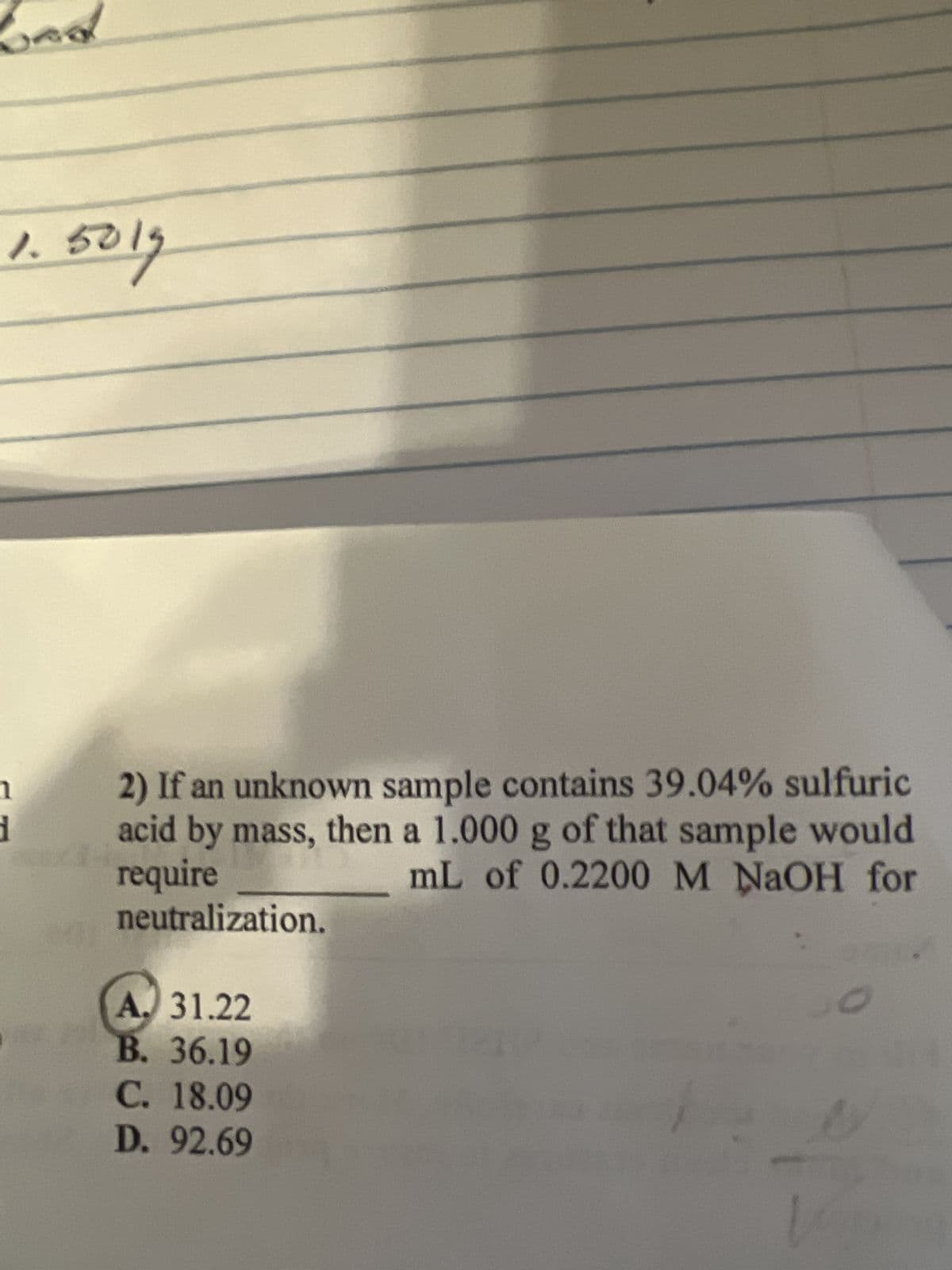 1.5019
1
d
2) If an unknown sample contains 39.04% sulfuric
acid by mass, then a 1.000 g of that sample would
require
mL of 0.2200 M NaOH for
neutralization.
A. 31.22
B. 36.19
C. 18.09
D. 92.69