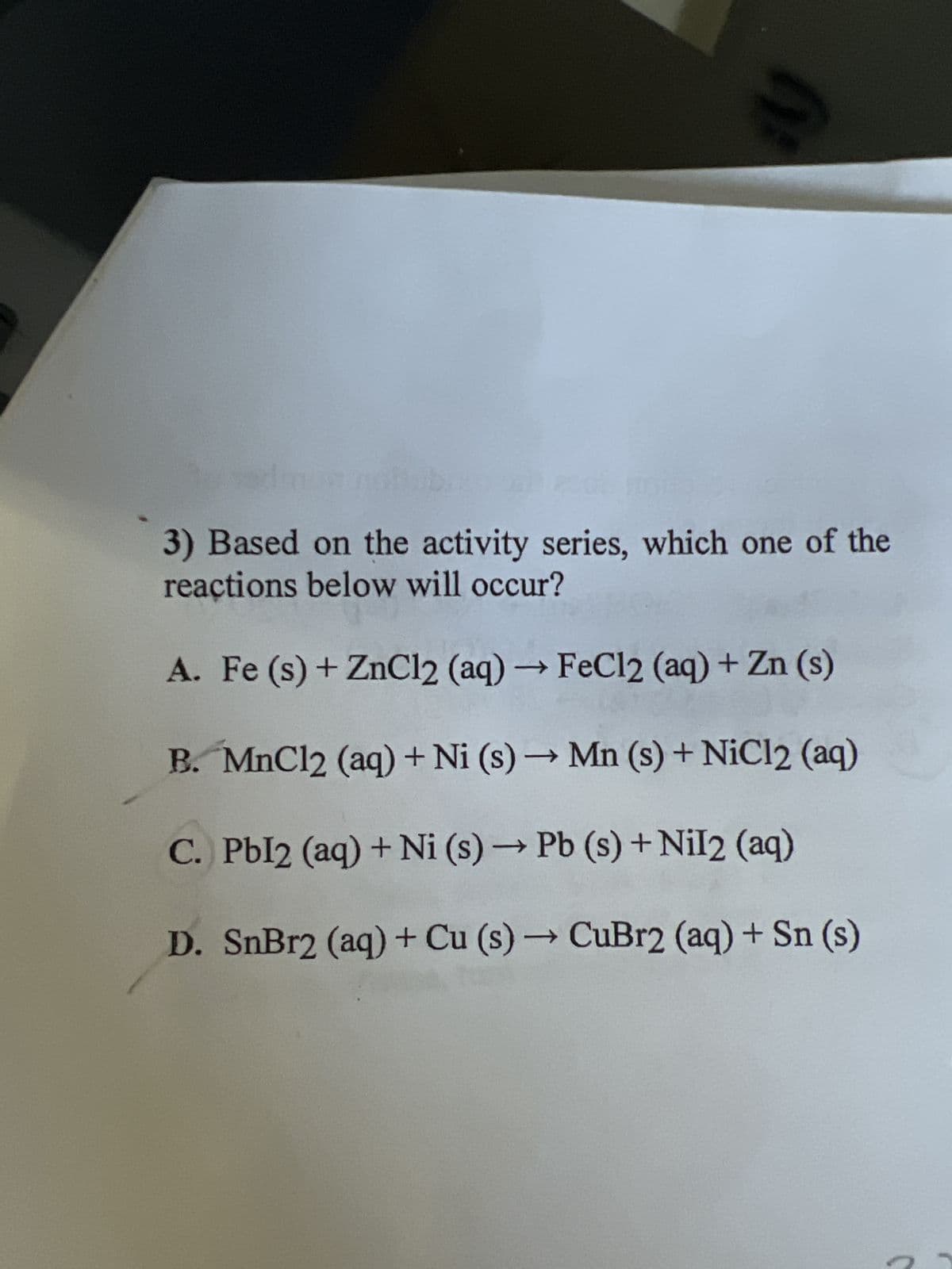 y
3) Based on the activity series, which one of the
reactions below will occur?
A. Fe (s) + ZnCl2 (aq) → FeCl2 (aq) + Zn (s)
B. MnCl2 (aq) + Ni (s) → Mn (s) + NiCl2 (aq)
C. Pbl2 (aq) + Ni (s) → Pb (s) + Nil2 (aq)
D. SnBr2 (aq) + Cu (s) → CuBr2 (aq) + Sn (s)