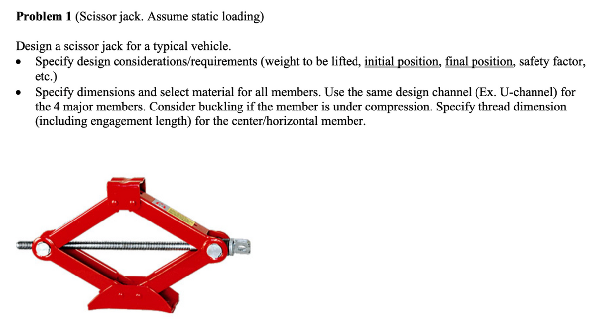 Problem 1 (Scissor jack. Assume static loading)
Design a scissor jack for a typical vehicle.
•
•
Specify design considerations/requirements (weight to be lifted, initial position, final position, safety factor,
etc.)
Specify dimensions and select material for all members. Use the same design channel (Ex. U-channel) for
the 4 major members. Consider buckling if the member is under compression. Specify thread dimension
(including engagement length) for the center/horizontal member.