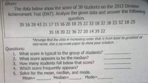Given:
The data below show the score of 30 students on the 2012 Division
Achievement Test (DAT). Analyze the given data and answer the following
question.
35 16 28 43 21 17 15 16 20 18 25 22 33 18 32 38 23 32 18 25
35 18 20 22 36 22 20 14 39 22
"Arrange first the data in increasing order that is from least to greatest or
vice-versa. Use a separate paper to show your solution.
Questions:
1. What score is typical to the group of students?
2. What score appears to be the median?
3. How many students fail below that score?
4. Which score frequently appears?
5. Solve for the mean, median, and mode.
Mean=
Median=
Mode=