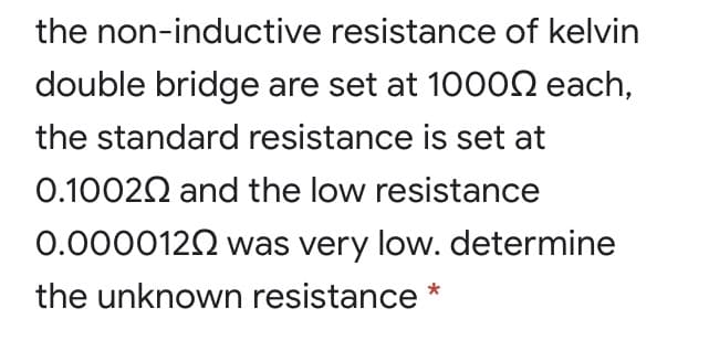 the non-inductive resistance of kelvin
double bridge are set at 100ON each,
the standard resistance is set at
0.10020 and the low resistance
0.0000122 was very low. determine
the unknown resistance
