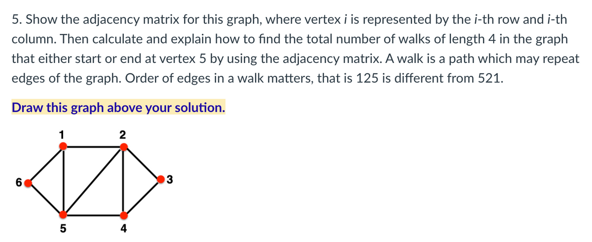 5. Show the adjacency matrix for this graph, where vertex i is represented by the i-th row and i-th
column. Then calculate and explain how to find the total number of walks of length 4 in the graph
that either start or end at vertex 5 by using the adjacency matrix. A walk is a path which may repeat
edges of the graph. Order of edges in a walk matters, that is 125 is different from 521.
Draw this graph above your solution.
2
6.
4
5
