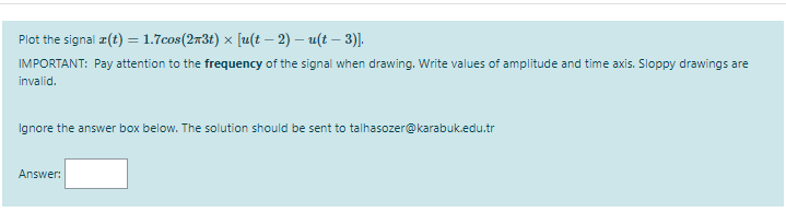 Plot the signal z(t) = 1.7cos(2x3t) x [u(t – 2) – u(t – 3)].
IMPORTANT: Pay attention to the frequency of the signal when drawing. Write values of amplitude and time axis. Sloppy drawings are
invalid.
Ignore the answer box below. The solution should be sent to talhasozer@karabuk.edu.tr
Answer:
