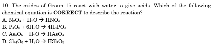 10. The oxides of Group 15 react with water to give acids. Which of the following
chemical equation is CORRECT to describe the reaction?
A. N2O3 + H20 → HNO3
В. Р.Ов + 6H:0 АН:РОз
C. As406 + H20 → HASO3
D. SbĄO6 + H20 → HS6O3
