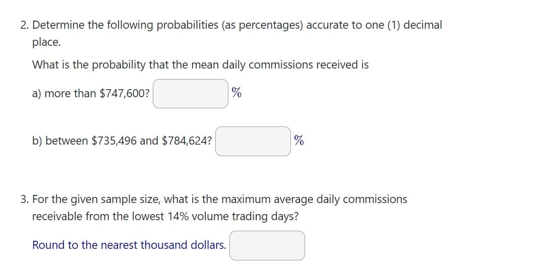 2. Determine the following probabilities (as percentages) accurate to one (1) decimal
place.
What is the probability that the mean daily commissions received is
a) more than $747,600?
%
b) between $735,496 and $784,624?
%
3. For the given sample size, what is the maximum average daily commissions
receivable from the lowest 14% volume trading days?
Round to the nearest thousand dollars.