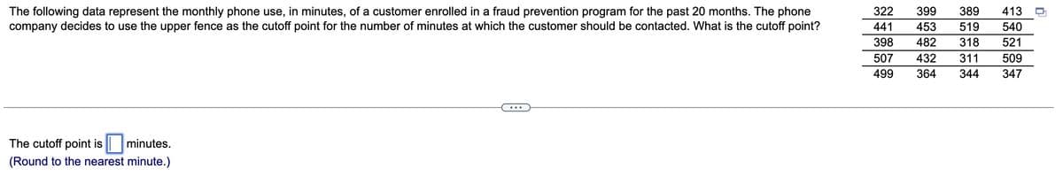 The following data represent the monthly phone use, in minutes, of a customer enrolled in a fraud prevention program for the past 20 months. The phone
company decides to use the upper fence as the cutoff point for the number of minutes at which the customer should be contacted. What is the cutoff point?
The cutoff point is minutes.
(Round to the nearest minute.)
322 399 389 413
441 453 519
!!!!
398 482 318 521
507 432 311 509
499 364 344 347
540
0