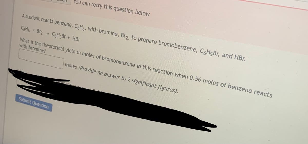A student reacts benzene, C6H6, with bromine, Br2, to prepare bromobenzene, C6H5Br, and HBr.
C6H6 + Br₂ → C6H5Br + HBr
What is the theoretical yield in moles of bromobenzene in this reaction when 0.56 moles of benzene reacts
with bromine?
moles (Provide an answer to 2 significant figures).
11
You can retry this question below
Submit Question
romebors.