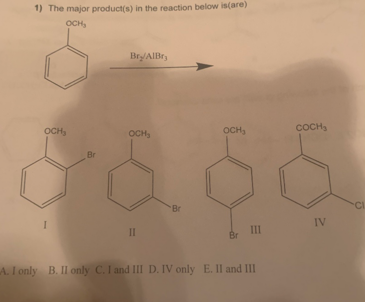 1) The major product(s) in the reaction below is (are)
OCH 3
OCH 3
I
Br
Br₂/AlBr3
OCH 3
II
Br
OCH 3
Br
III
A. I only B. II only C. I and III D. IV only E. II and III
COCH 3
IV
CI
