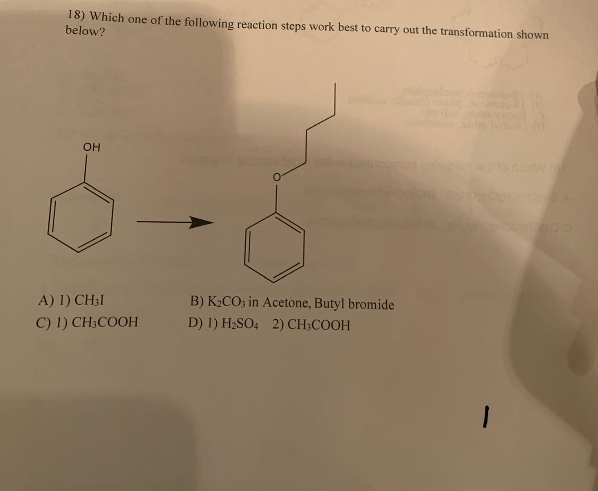 18) Which one of the following reaction steps work best to carry out the transformation shown
below?
OH
A) 1) CH3I
C) 1) CH3COOH
B) K₂CO3 in Acetone, Butyl bromide
D) 1) H₂SO4 2) CH3COOH
080.0