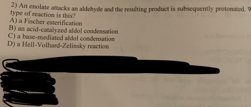 2) An enolate attacks an aldehyde and the resulting product is subsequently protonated. W
type of reaction is this?
A) a Fischer esterification
B) an acid-catalyzed aldol condensation
C) a base-mediated aldol condensation
D) a Hell-Volhard-Zelinsky reaction