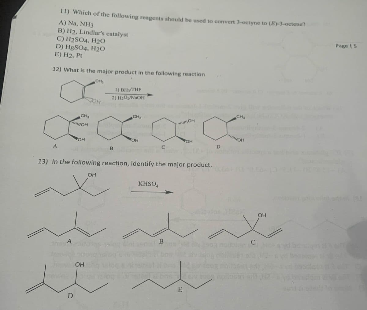 11) Which of the following reagents should be used to convert 3-octyne to (E)-3-octene?
A) Na, NH3
B) H2, Lindlar's catalyst
C) H2SO4, H20
D) HgSO4, H20
E) H2, Pt
Page | 5
12) What is the major product in the following reaction
CH3
1) BH3/THF
2) H2O2/NAOH
HOL
CH3
CH3
CH3
HOll
OH
VOH
HO
A
C
B
13) In the following reaction, identify the major product.
0.00 (00.00 0
OH
KHSO,
rlos
OH
A
419/3.12-6
OH
etads
E
