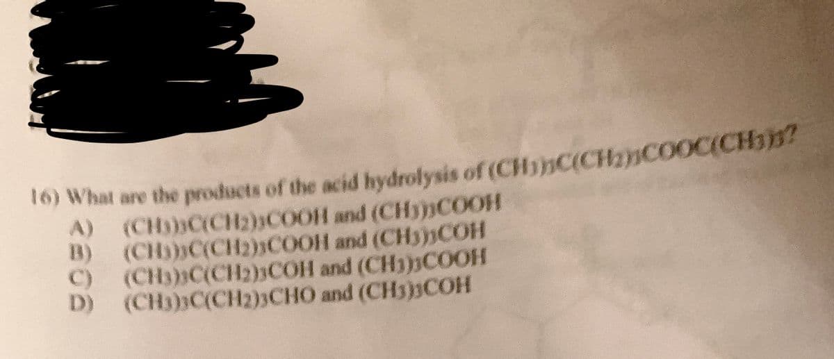 16) What are the products of the acid hydrolysis of (CHC(CH₂COOC(CH)?
A)
B)
(CH)))C(CH2))COOH
(CH)))C(CH₂)COOH
(CH3)C(CH2)3COH
and (CH)))COOH
and (CH3COH
and (CH3COOH
C)
D) (CH3)3C(CH2)3CHO and (CH3)3COH