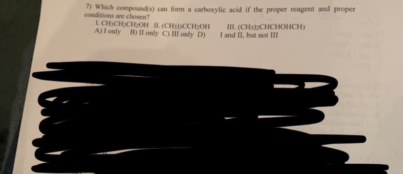 7) Which compound(s) can form a carboxylic acid if the proper reagent and proper
conditions are chosen?
I. CH3CH₂CH₂OH II. (CH3)3CCH₂OH
A) I only B) II only C) III only D)
III. (CH3)2CHCHOHCH3
I and II, but not III