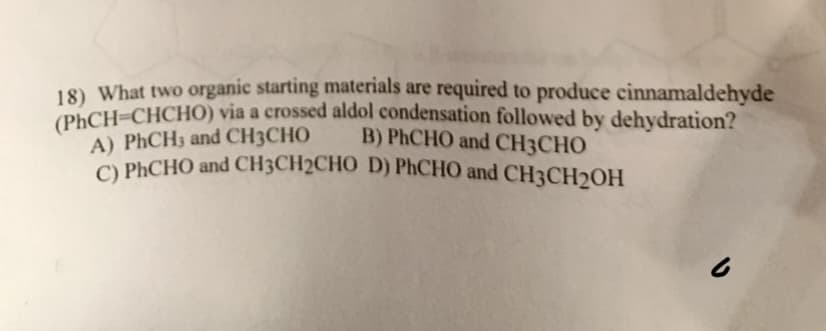 18) What two organic starting materials are required to produce cinnamaldehyde
(PhCH=CHCHO) via a crossed aldol condensation followed by dehydration?
A) PhCH3 and CH3CHO
B) PhCHO and CH3CHO
C) PhCHO and CH3CH2CHO D) PhCHO and CH3CH₂OH
b