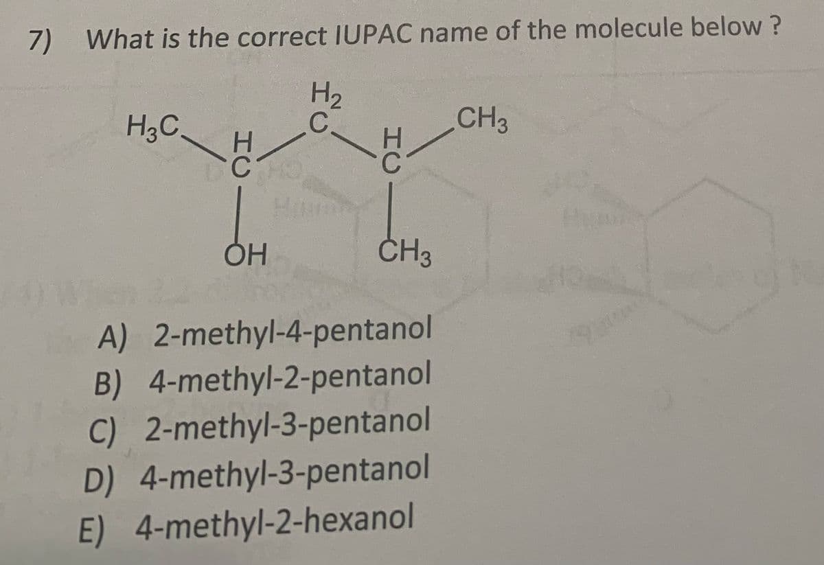 7) What is the correct IUPAC name of the molecule below ?
H3C,
H2
C.
CH3
CH3
A) 2-methyl-4-pentanol
B) 4-methyl-2-pentanol
C) 2-methyl-3-pentanol
D) 4-methyl-3-pentanol
E) 4-methyl-2-hexanol
HC
HC
