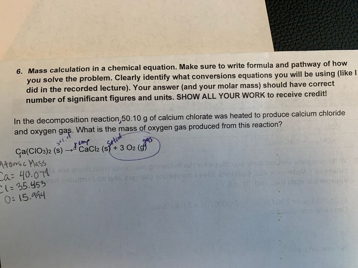 6. Mass calculation in a chemical equation. Make sure to write formula and pathway of how
$009560
you solve the problem. Clearly identify what conversions equations you will be using (like I
did in the recorded lecture). Your answer (and your molar mass) should have correct
number of significant figures and units. SHOW ALL YOUR WORK to receive credit!
In the decomposition reaction,50.10 g of calcium chlorate was heated to produce calcium chloride
and oxygen gas. What is the mass of oxygen gas produced from this reaction?
3412
Ca(CIO3)2 (S)
CaCl2 (s) + 3 O2 (g
Atomic Mass
Ca= 40.078 ans anoitosen) enot
C(= 35.453 n
2 slummet Ils bas empriscio Sus
egoisups algol len.bne asigmon of W
GM
23
0=15.994
biste atsingologs
oms elelgroo
The Jinpis
Solid
8+ (a) 's(HC