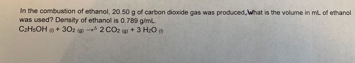 In the combustion of ethanol, 20.50 g of carbon dioxide gas was produced, What is the volume in mL of ethanol
was used? Density of ethanol is 0.789 g/mL.
C2H5OH (1) + 302 (g) → 2 CO2 (g) + 3 H2O (1)