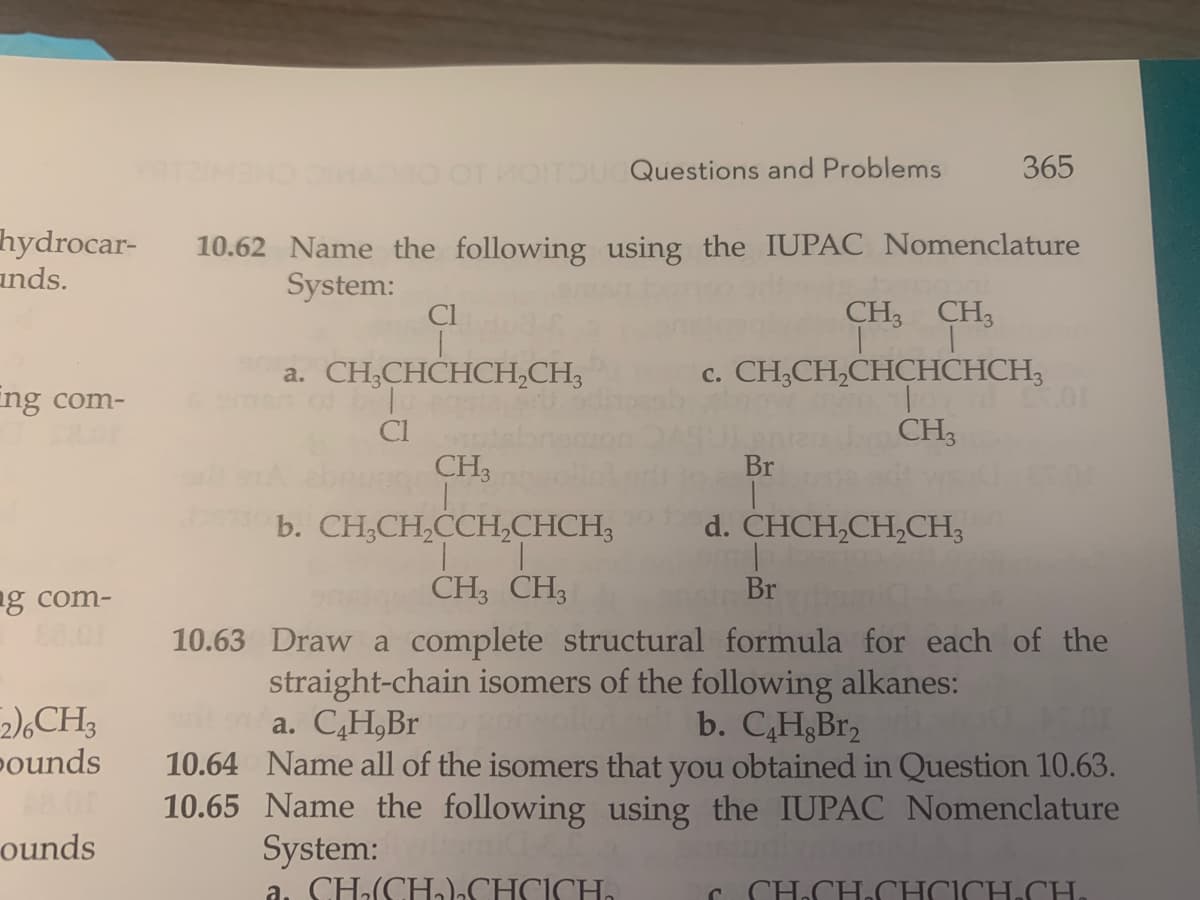 hydrocar-
ands.
ng com-
g com-
2)6CH3
pounds
48.00
ounds
OTHOITOUCQuestions and Problems
10.62 Name the following using the IUPAC Nomenclature
System:
Cl
a. CH3CHCHCH₂CH3
Cl
CH3
T
b. CH3CH₂CCH₂CHCH3
365
CH3 CH3
T T
c. CH3CH₂CHCHCHCH3
To
CH3
Br
d. CHCH₂CH₂CH3
2.00
CH3 CH3
Br
10.63 Draw a complete structural formula for each of the
straight-chain isomers of the following alkanes:
na. C₂H,Br
b. C4H.Br₂
garwo
10.64 Name all of the isomers that you obtained in Question 10.63.
10.65 Name the following using the IUPAC Nomenclature
System:
a. CH₂(CH).CHCICH.
C CH₂CH₂CHCICH CH