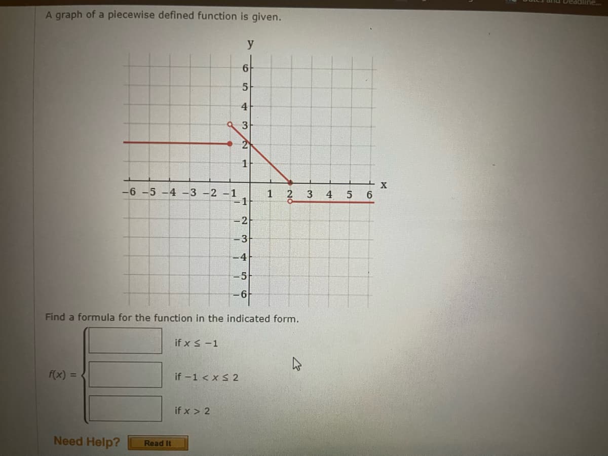 A graph of a piecewise defined function is given.
f(x) =
Need Help?
Read It
-6 -5 -4 -3 -2 -1
-1
if x ≤ -1
y
6
5
if x > 2
4
3
21
1
Find a formula for the function in the indicated form.
if -1 < x≤2
-2
3
-4
-5
6
1
3
4
5
6
X
Deadline...